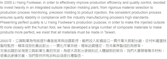 In 2000 Li Hsing Footwear, in order to effectively improve production efficiency and quality control, decided to invest heavily in an integrated outsole injection molding plant, from rigorous material selection to production process monitoring, precision molding to product injection, the consistent production process ensures quality stability in compliance with the industry manufacturing process’s high standards.
Presenting perfect quality is Li Hsing Footwear’s production purpose; in order to make the injected outsole fit more closely with the human foot, we have developed a large number of composite materials to make products more perfect, we insist that all materials must be made in Taiwan. 2000 年，立興鞋業為有效提升產能效率與品質監控，毅然投入鉅資設立一貫作業大底射出廠，從材料嚴選到製程監控，精準成型到產品射出，一貫化作業系統，確保品質穩定，符合業界製成的高標準。 完美品質的呈現是立興鞋業生產的宗旨，為使大底射出更能貼近人體腳部的契合，我們大量開發複合材料，使產品更臻完善，我們堅持所有原料必須是台灣製造。