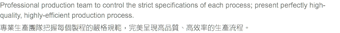 Professional production team to control the strict specifications of each process; present perfectly high-quality, highly-efficient production process. 專業生產團隊把握每個製程的嚴格規範，完美呈現高品質、高效率的生產流程。